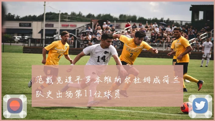 范戴克追平罗本维纳尔杜姆成荷兰队史出场第11位球员