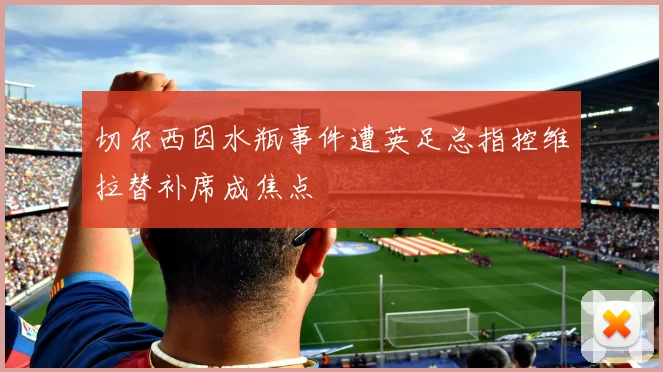 切尔西因水瓶事件遭英足总指控维拉替补席成焦点