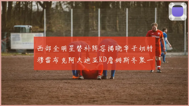西部全明星替补阵容揭晓华子切特穆雷布克阿夫迪亚KD詹姆斯齐聚一堂