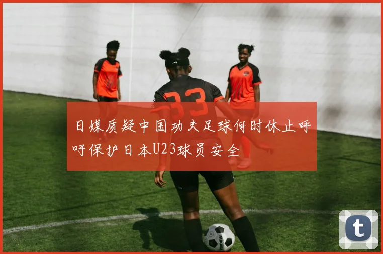 日媒质疑中国功夫足球何时休止呼吁保护日本U23球员安全