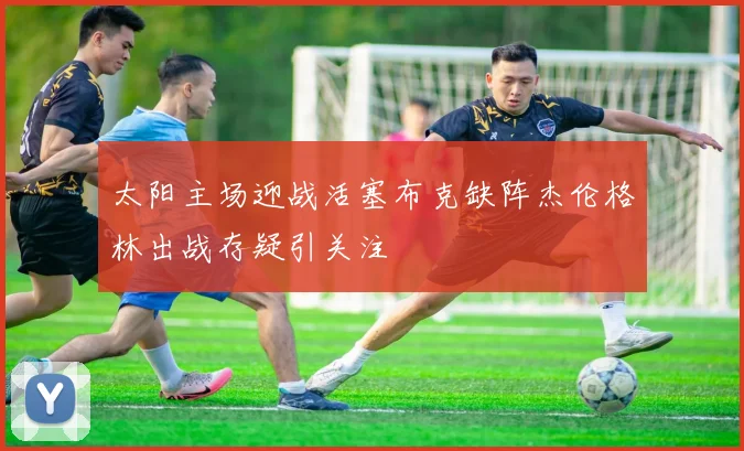 太阳主场迎战活塞布克缺阵杰伦格林出战存疑引关注