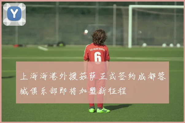 上海海港外援茹萨正式签约成都蓉城俱乐部即将加盟新征程