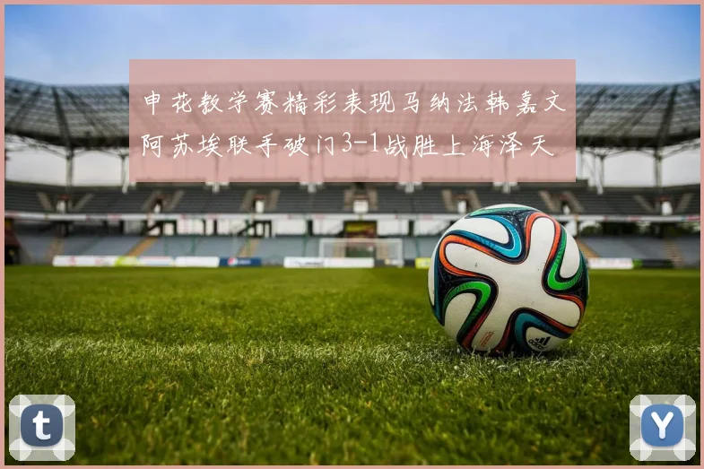 申花教学赛精彩表现马纳法韩嘉文阿苏埃联手破门3-1战胜上海泽天