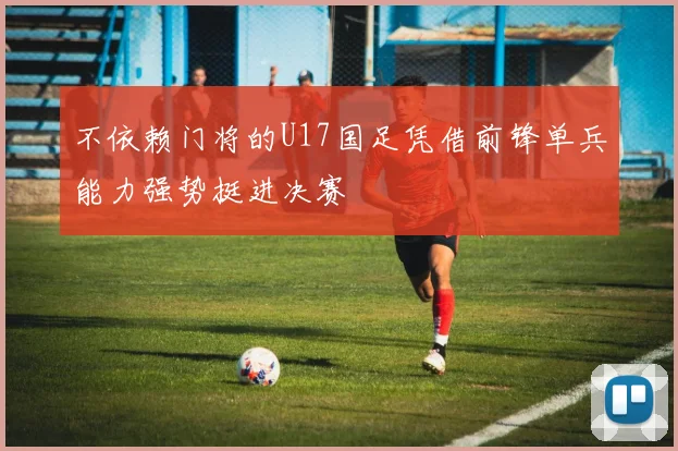 不依赖门将的U17国足凭借前锋单兵能力强势挺进决赛
