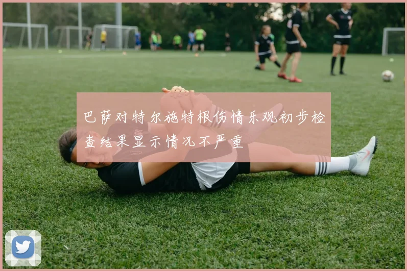 巴萨对特尔施特根伤情乐观初步检查结果显示情况不严重