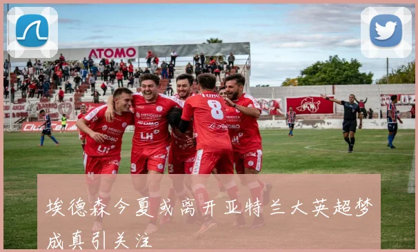 埃德森今夏或离开亚特兰大英超梦成真引关注