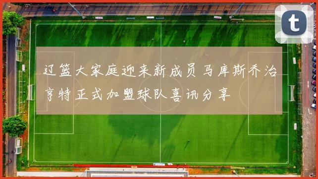辽篮大家庭迎来新成员马库斯乔治亨特正式加盟球队喜讯分享