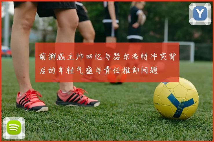 前挪威主帅回忆与瑟尔洛特冲突背后的年轻气盛与责任推卸问题