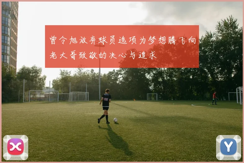曾令旭放弃球员选项为梦想腾飞向老大哥致敬的决心与追求