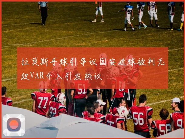 拉莫斯手球引争议国安进球被判无效VAR介入引发热议