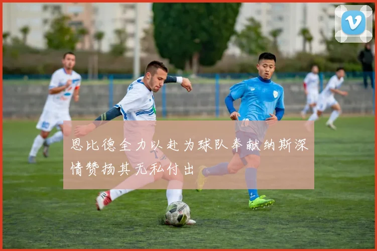 恩比德全力以赴为球队奉献纳斯深情赞扬其无私付出