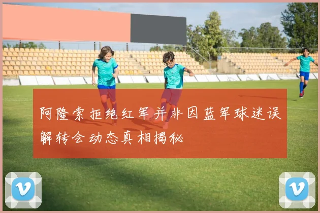阿隆索拒绝红军并非因蓝军球迷误解转会动态真相揭秘