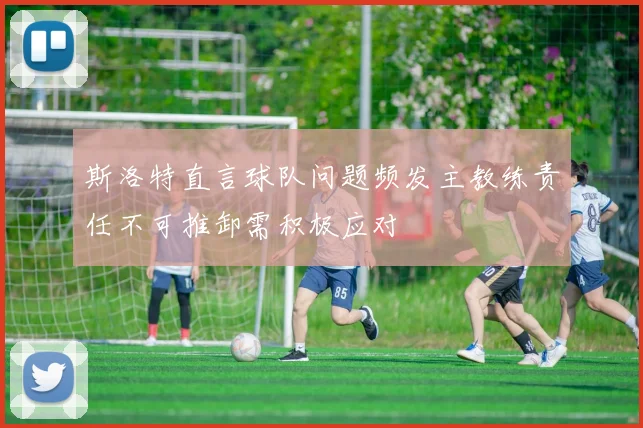 斯洛特直言球队问题频发主教练责任不可推卸需积极应对