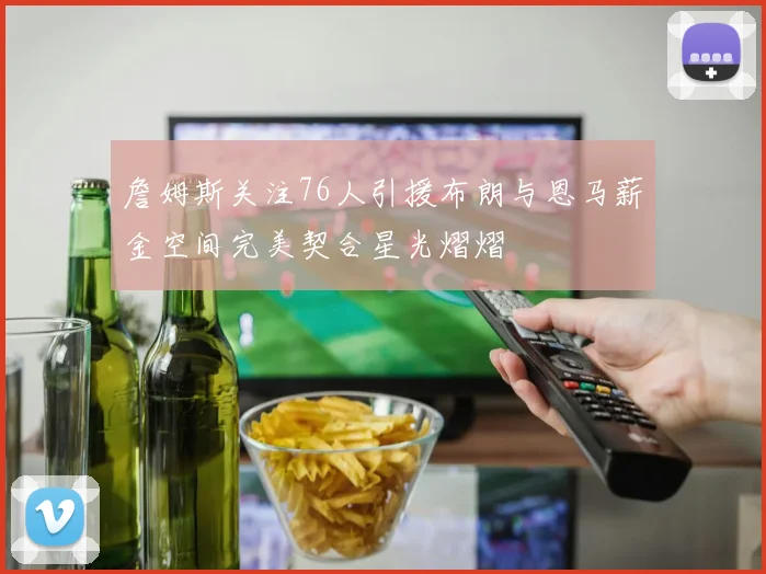 詹姆斯关注76人引援布朗与恩马薪金空间完美契合星光熠熠