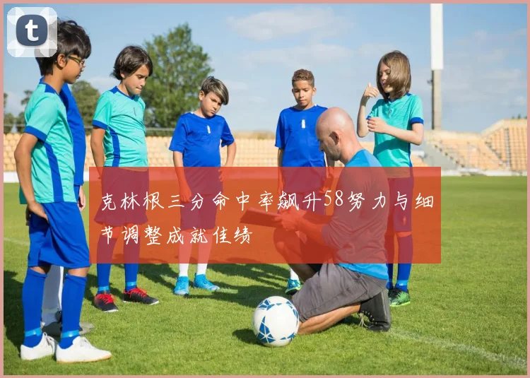 克林根三分命中率飙升58努力与细节调整成就佳绩