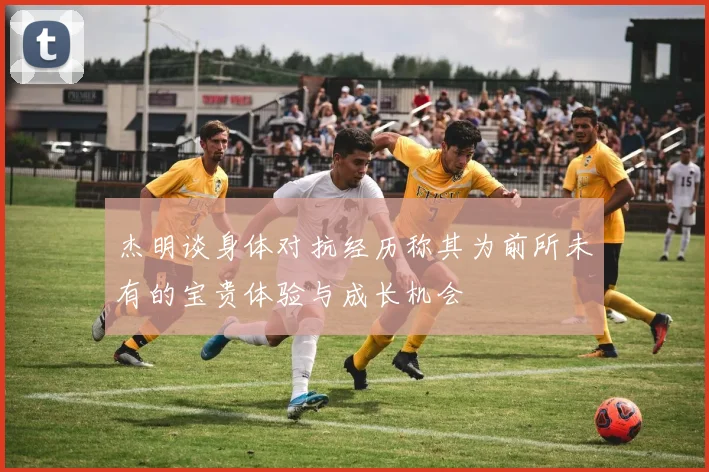 杰明谈身体对抗经历称其为前所未有的宝贵体验与成长机会