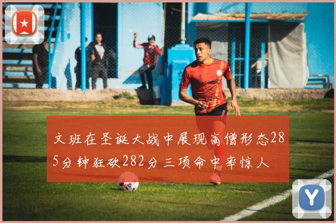 文班在圣诞大战中展现高僧形态285分钟狂砍282分三项命中率惊人