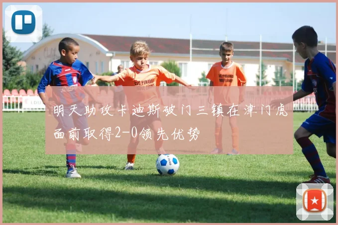 明天助攻卡迪斯破门三镇在津门虎面前取得2-0领先优势