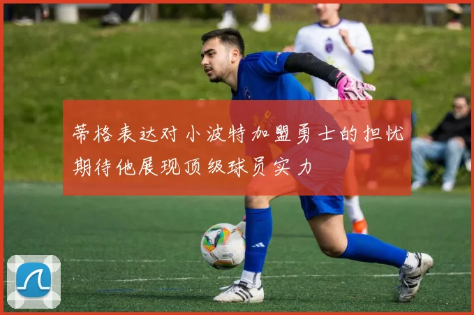 蒂格表达对小波特加盟勇士的担忧期待他展现顶级球员实力