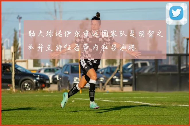 勒夫称诺伊尔重返国家队是明智之举并支持征召萨内和吕迪格